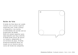 90º
B a l ã o d e f a l a
O b a l ã o d e f a l a d e v e s e r u s a d o
s e m p r e c o m a p o n t a s u p e r i o r
e s q u e r d a r e t a , o n d e c o m e ç a
a t i p o g r a f i a , e a s o u t r a s
a r r e d o n d a d a s d e a c o r d o c o m a s
p r o p o r ç õ e s d o b a l ã o .
A l é m d e s e m p r e a p o n t a r p a r a
a l g o / a l g u é m q u e f a ç a s e n t i d o .
O b a l ã o p o d e v a r i a r d e a l t u r a
o u l a r g u r a , a d a p t a n d o - s e
a o f o r m a t o d a p e ç a . O b a l ã o
p r e f e r e n c i a l m e n t e d e v e s e r
u s a d o n a c o r b r a n c a s o b a s
c o r e s d e f u n d o d a c a m p a n h a .
E l e m e n t o s G r á f i c o s F u n d a ç ã o L e m a n n • C a i o • L i n n • Ra f a
 