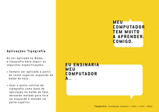 A o s e r a p l i c a d a n o B a l ã o ,
a t i p o g r a f i a d e v e s e g u i r a s
s e g u i n t e s e s p e c i f i c a ç õ e s :
• S e m p r e s e r a p l i c a d a a p a r t i r
d o c a n t o s u p e r i o r e s q u e r d o d o
b a l ã o d e f a l a
• U s a r o p o n t o c e n t r a l d a
t i p o g r a f i a c o m o b a s e d e
a p l i c a ç ã o n o b a l ã o d e f a l a ,
d e i x a n d o m e t a d e p a r a f o r a
n a e s q u e r d a e m e t a d e n a
p a r t e s u p e r i o r.
A p l i c a ç õ e s Ti p o g r a f i a
Ti p o g r a f i a F u n d a ç ã o L e m a n n • C a i o • L i n n • Ra f a
 