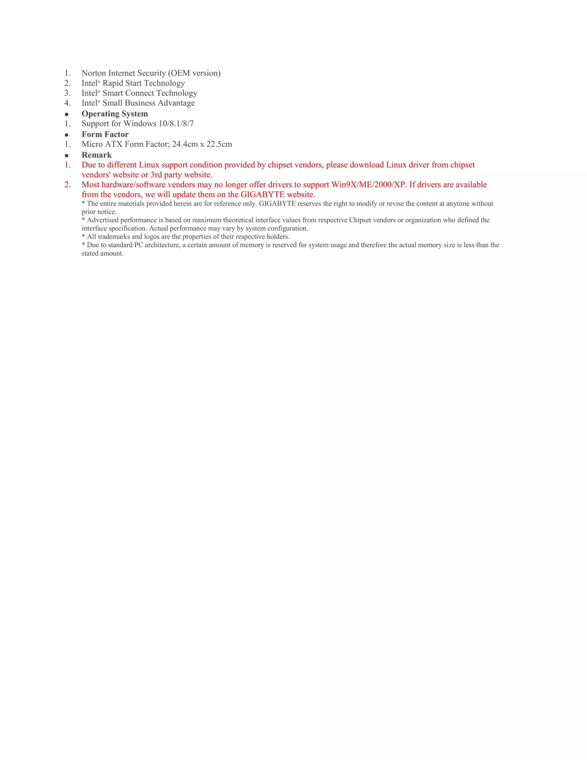 1. Norton Internet Security (OEM version)
2. Intel®
Rapid Start Technology
3. Intel®
Smart Connect Technology
4. Intel®
Small Business Advantage
 Operating System
1. Support for Windows 10/8.1/8/7
 Form Factor
1. Micro ATX Form Factor; 24.4cm x 22.5cm
 Remark
1. Due to different Linux support condition provided by chipset vendors, please download Linux driver from chipset
vendors' website or 3rd party website.
2. Most hardware/software vendors may no longer offer drivers to support Win9X/ME/2000/XP. If drivers are available
from the vendors, we will update them on the GIGABYTE website.
* The entire materials provided herein are for reference only. GIGABYTE reserves the right to modify or revise the content at anytime without
prior notice.
* Advertised performance is based on maximum theoretical interface values from respective Chipset vendors or organization who defined the
interface specification. Actual performance may vary by system configuration.
* All trademarks and logos are the properties of their respective holders.
* Due to standard PC architecture, a certain amount of memory is reserved for system usage and therefore the actual memory size is less than the
stated amount.
 