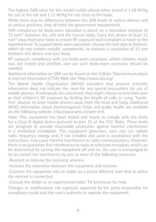 9
The highest SAR value for this model mobile phone when tested is 1.18 W/Kg
for use at the ear and 1.11 W/Kg for use close to the body.
While there may be differences between the SAR levels of various phones and
at various positions, they all meet the government requirements.
SAR compliance for body-worn operation is based on a separation distance of
15 mm(1)
between the unit and the human body. Carry this device at least 15
mm(2)
away from your body to ensure RF exposure level compliant or lower to the
reported level. To support body-worn operation, choose the belt clips or holsters,
which do not contain metallic components, to maintain a separation of 15 mm
between this device and your body.
RF exposure compliance with any body-worn accessory, which contains metal,
was not tested and certified, and use such body-worn accessory should be
avoided.
Additional information on SAR can be found on the Cellular Telecommunications
 Internet Association (CTIA) Web site: http://www.ctia.org/
The World Health Organization (WHO) considers that present scientific
information does not indicate the need for any special precautions for use of
mobile phones. If individuals are concerned, they might choose to limit their own
or their children’s RF exposure by limiting the length of calls, or using “hands-
free” devices to keep mobile phones away from the head and body. Additional
WHO information about electromagnetic fields and public health are available
on the following website: http://www.who.int/peh-emf.
Note: This equipment has been tested and found to comply with the limits
for a Class B digital device pursuant to part 15 of the FCC Rules. These limits
are designed to provide reasonable protection against harmful interference
in a residential installation. This equipment generates, uses and can radiate
radio frequency energy and, if not installed and used in accordance with the
instructions, may cause harmful interference to radio communications. However,
there is no guarantee that interference to radio or television reception, which can
be determined by turning the equipment off and on, the user is encouraged to
try to correct the interference by one or more of the following measures:
-Reorient or relocate the receiving antenna.
-Increase the separation between the equipment and receiver.
-Connect the equipment into an outlet on a circuit different from that to which
the receiver is connected.
-Consult the dealer or an experienced radio/ TV technician for help.
Changes or modifications not expressly approved by the party responsible for
compliance could void the user’s authority to operate the equipment.
 