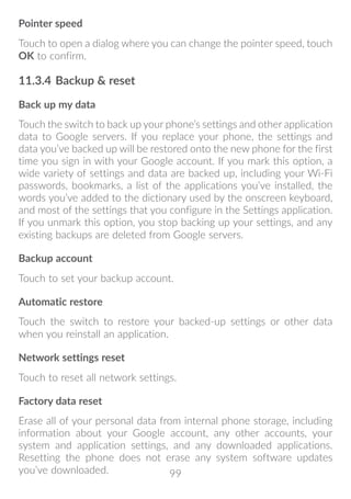 99
Pointer speed
Touch to open a dialog where you can change the pointer speed, touch
OK to confirm.
11.3.4	Backup  reset
Back up my data
Touch the switch to back up your phone’s settings and other application
data to Google servers. If you replace your phone, the settings and
data you’ve backed up will be restored onto the new phone for the first
time you sign in with your Google account. If you mark this option, a
wide variety of settings and data are backed up, including your Wi-Fi
passwords, bookmarks, a list of the applications you’ve installed, the
words you’ve added to the dictionary used by the onscreen keyboard,
and most of the settings that you configure in the Settings application.
If you unmark this option, you stop backing up your settings, and any
existing backups are deleted from Google servers.
Backup account
Touch to set your backup account.
Automatic restore
Touch the switch to restore your backed-up settings or other data
when you reinstall an application.
Network settings reset
Touch to reset all network settings.
Factory data reset
Erase all of your personal data from internal phone storage, including
information about your Google account, any other accounts, your
system and application settings, and any downloaded applications.
Resetting the phone does not erase any system software updates
you’ve downloaded.
 