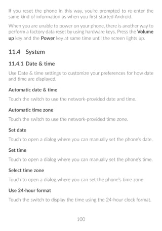 100
If you reset the phone in this way, you’re prompted to re-enter the
same kind of information as when you first started Android.
When you are unable to power on your phone, there is another way to
perform a factory data reset by using hardware keys. Press the Volume
up key and the Power key at same time until the screen lights up.
11.4	 System
11.4.1	Date  time
Use Date  time settings to customize your preferences for how date
and time are displayed.
Automatic date  time
Touch the switch to use the network-provided date and time.
Automatic time zone
Touch the switch to use the network-provided time zone.
Set date
Touch to open a dialog where you can manually set the phone’s date.
Set time
Touch to open a dialog where you can manually set the phone’s time.
Select time zone
Touch to open a dialog where you can set the phone’s time zone.
Use 24-hour format
Touch the switch to display the time using the 24-hour clock format.
 