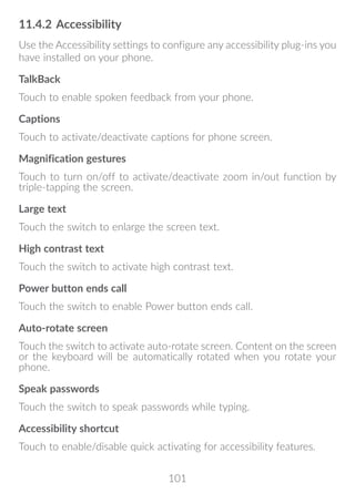 101
11.4.2	Accessibility
Use the Accessibility settings to configure any accessibility plug-ins you
have installed on your phone.
TalkBack
Touch to enable spoken feedback from your phone.
Captions
Touch to activate/deactivate captions for phone screen.
Magnification gestures
Touch to turn on/off to activate/deactivate zoom in/out function by
triple-tapping the screen.
Large text
Touch the switch to enlarge the screen text.
High contrast text
Touch the switch to activate high contrast text.
Power button ends call
Touch the switch to enable Power button ends call.
Auto-rotate screen
Touch the switch to activate auto-rotate screen. Content on the screen
or the keyboard will be automatically rotated when you rotate your
phone.
Speak passwords
Touch the switch to speak passwords while typing.
Accessibility shortcut
Touch to enable/disable quick activating for accessibility features.
 