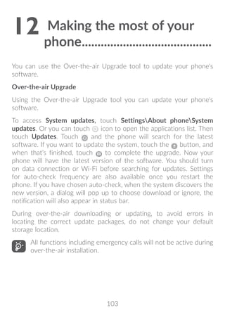 103
12	Making the most of your
phone..........................................
You can use the Over-the-air Upgrade tool to update your phone's
software.
Over-the-air Upgrade
Using the Over-the-air Upgrade tool you can update your phone's
software.
To access System updates, touch SettingsAbout phoneSystem
updates. Or you can touch icon to open the applications list. Then
touch Updates. Touch and the phone will search for the latest
software. If you want to update the system, touch the button, and
when that’s finished, touch to complete the upgrade. Now your
phone will have the latest version of the software. You should turn
on data connection or Wi-Fi before searching for updates. Settings
for auto-check frequency are also available once you restart the
phone. If you have chosen auto-check, when the system discovers the
new version, a dialog will pop up to choose download or ignore, the
notification will also appear in status bar.
During over-the-air downloading or updating, to avoid errors in
locating the correct update packages, do not change your default
storage location.
All functions including emergency calls will not be active during
over-the-air installation.
 