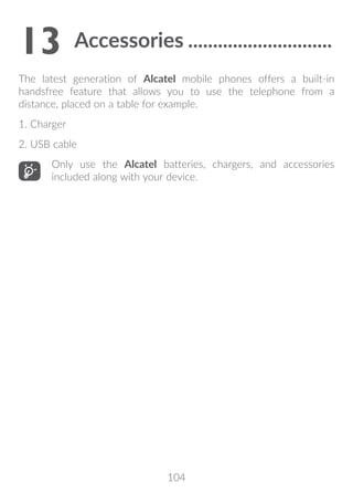104
13	Accessories..............................
The latest generation of Alcatel mobile phones offers a built-in
handsfree feature that allows you to use the telephone from a
distance, placed on a table for example.
1. Charger
2. USB cable
Only use the Alcatel batteries, chargers, and accessories
included along with your device.
 