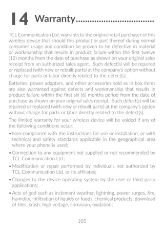 105
14	Warranty...................................
TCL Communication Ltd. warrants to the original retail purchaser of this
wireless device that should this product or part thereof during normal
consumer usage and condition be proven to be defective in material
or workmanship that results in product failure within the first twelve
(12) months from the date of purchase as shown on your original sales
receipt from an authorized sales agent. Such defect(s) will be repaired
or replaced (with new or rebuilt parts) at the company’s option without
charge for parts or labor directly related to the defect(s).
Batteries, power adapters, and other accessories sold as in box items
are also warranted against defects and workmanship that results in
product failure within the first six (6) months period from the date of
purchase as shown on your original sales receipt. Such defect(s) will be
repaired or replaced (with new or rebuilt parts) at the company’s option
without charge for parts or labor directly related to the defect(s).
The limited warranty for your wireless device will be voided if any of
the following conditions occur:
•	Non-compliance with the instructions for use or installation, or with
technical and safety standards applicable in the geographical area
where your phone is used;
•	Connection to any equipment not supplied or not recommended by
TCL Communication Ltd.;
•	Modification or repair performed by individuals not authorized by
TCL Communication Ltd. or its affiliates;
•	Changes to the device operating system by the user or third party
applications;
•	Acts of god such as inclement weather, lightning, power surges, fire,
humidity, infiltration of liquids or foods, chemical products, download
of files, crash, high voltage, corrosion, oxidation;
 