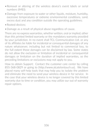106
•	Removal or altering of the wireless device’s event labels or serial
numbers (IMEI);
•	Damage from exposure to water or other liquids, moisture, humidity,
excessive temperatures or extreme environmental conditions, sand,
excess dust and any condition outside the operating guidelines;
•	Rooted devices;
•	Damage as a result of physical abuse regardless of cause.
There are no express warranties, whether written, oral or implied, other
than this printed limited warranty or the mandatory warranty provided
by your jurisdiction. In no event shall TCL Communication Ltd. or any
of its affiliates be liable for incidental or consequential damages of any
nature whatsoever, including but not limited to commercial loss, to
the full extent those damages can be disclaimed by law. Some states
do not allow the exclusion or limitation of incidental or consequential
damages or limitation on the duration of implied warranties, so the
preceding limitations or exclusions may not apply to you.
How to obtain Support: Contact the customer care center by calling
855-368-0829 or going to (http://www.alcatelontouch.us). We have
placed many self-help tools that may help you to isolate the problem
and eliminate the need to send your wireless device in for service. In
the case that your wireless device is no longer covered by this limited
warranty due to time or condition, you may utilize our out of warranty
repair options.
 