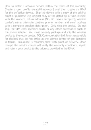 107
How to obtain Hardware Service within the terms of this warranty:
Create a user profile (alcatel.finetw.com) and then create an RMA
for the defective device. Ship the device with a copy of the original
proof of purchase (e.g. original copy of the dated bill of sale, invoice)
with the owner’s return address (No PO Boxes accepted), wireless
carrier’s name, alternate daytime phone number, and email address
with a complete problem description. Only ship the device. Do not
ship the SIM card, memory cards, or any other accessories such as
the power adapter. You must properly package and ship the wireless
device to the repair center. TCL Communication Ltd. is not responsible
for devices that do not arrive at the service center or are damaged
in transit. Insurance is recommended with proof of delivery. Upon
receipt, the service center will verify the warranty conditions, repair,
and return your device to the address provided in the RMA.
 