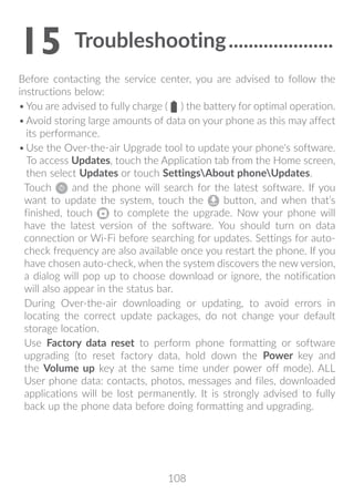 108
15	Troubleshooting���������������������
Before contacting the service center, you are advised to follow the
instructions below:
•	You are advised to fully charge ( ) the battery for optimal operation.
•	Avoid storing large amounts of data on your phone as this may affect
its performance.
•	Use the Over-the-air Upgrade tool to update your phone's software.
To access Updates, touch the Application tab from the Home screen,
then select Updates or touch SettingsAbout phoneUpdates.
Touch and the phone will search for the latest software. If you
want to update the system, touch the button, and when that’s
finished, touch to complete the upgrade. Now your phone will
have the latest version of the software. You should turn on data
connection or Wi-Fi before searching for updates. Settings for auto-
check frequency are also available once you restart the phone. If you
have chosen auto-check, when the system discovers the new version,
a dialog will pop up to choose download or ignore, the notification
will also appear in the status bar.
During Over-the-air downloading or updating, to avoid errors in
locating the correct update packages, do not change your default
storage location.
Use Factory data reset to perform phone formatting or software
upgrading (to reset factory data, hold down the Power key and
the Volume up key at the same time under power off mode). ALL
User phone data: contacts, photos, messages and files, downloaded
applications will be lost permanently. It is strongly advised to fully
back up the phone data before doing formatting and upgrading.
 