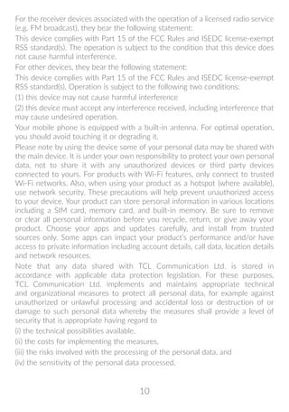 10
For the receiver devices associated with the operation of a licensed radio service
(e.g. FM broadcast), they bear the following statement:
This device complies with Part 15 of the FCC Rules and ISEDC license-exempt
RSS standard(s). The operation is subject to the condition that this device does
not cause harmful interference.
For other devices, they bear the following statement:
This device complies with Part 15 of the FCC Rules and ISEDC license-exempt
RSS standard(s). Operation is subject to the following two conditions:
(1) this device may not cause harmful interference
(2) this device must accept any interference received, including interference that
may cause undesired operation.
Your mobile phone is equipped with a built-in antenna. For optimal operation,
you should avoid touching it or degrading it.
Please note by using the device some of your personal data may be shared with
the main device. It is under your own responsibility to protect your own personal
data, not to share it with any unauthorized devices or third party devices
connected to yours. For products with Wi-Fi features, only connect to trusted
Wi-Fi networks. Also, when using your product as a hotspot (where available),
use network security. These precautions will help prevent unauthorized access
to your device. Your product can store personal information in various locations
including a SIM card, memory card, and built-in memory. Be sure to remove
or clear all personal information before you recycle, return, or give away your
product. Choose your apps and updates carefully, and install from trusted
sources only. Some apps can impact your product’s performance and/or have
access to private information including account details, call data, location details
and network resources.
Note that any data shared with TCL Communication Ltd. is stored in
accordance with applicable data protection legislation. For these purposes,
TCL Communication Ltd. implements and maintains appropriate technical
and organizational measures to protect all personal data, for example against
unauthorized or unlawful processing and accidental loss or destruction of or
damage to such personal data whereby the measures shall provide a level of
security that is appropriate having regard to
(i) the technical possibilities available,
(ii) the costs for implementing the measures,
(iii) the risks involved with the processing of the personal data, and
(iv) the sensitivity of the personal data processed.
 