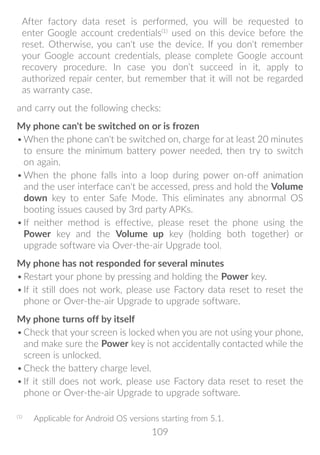 109
After factory data reset is performed, you will be requested to
enter Google account credentials(1)
used on this device before the
reset. Otherwise, you can't use the device. If you don't remember
your Google account credentials, please complete Google account
recovery procedure. In case you don’t succeed in it, apply to
authorized repair center, but remember that it will not be regarded
as warranty case.
and carry out the following checks:
My phone can't be switched on or is frozen
•	When the phone can't be switched on, charge for at least 20 minutes
to ensure the minimum battery power needed, then try to switch
on again.
•	When the phone falls into a loop during power on-off animation
and the user interface can't be accessed, press and hold the Volume
down key to enter Safe Mode. This eliminates any abnormal OS
booting issues caused by 3rd party APKs.
•	If neither method is effective, please reset the phone using the
Power key and the Volume up key (holding both together) or
upgrade software via Over-the-air Upgrade tool.
My phone has not responded for several minutes
•	Restart your phone by pressing and holding the Power key.
•	If it still does not work, please use Factory data reset to reset the
phone or Over-the-air Upgrade to upgrade software.
My phone turns off by itself
•	Check that your screen is locked when you are not using your phone,
and make sure the Power key is not accidentally contacted while the
screen is unlocked.
•	Check the battery charge level.
•	If it still does not work, please use Factory data reset to reset the
phone or Over-the-air Upgrade to upgrade software.
(1)
	 Applicable for Android OS versions starting from 5.1.
 