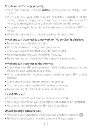 110
My phone can't charge properly
•	Make sure you are using an Alcatel battery and the charger from
the box.
•	Make sure that your battery is not completely discharged; if the
battery power is empty for a long time, it may take around 20
minutes to display the battery charger indicator on the screen.
•	Make sure charging is carried out under normal conditions (0°C to
40°C).
•	When abroad, check that the voltage input is compatible.
My phone can't connect to a network or No service is displayed
•	Try connecting in another location.
•	Verify the network coverage with your carrier.
•	Check with your carrier that your SIM card is valid.
•	Try selecting the available network(s) manually
•	Try connecting at a later time if the network is overloaded.
My phone can't connect to the Internet
•	Check that the IMEI number (press *#06#) is the same as the one
printed on your warranty card or box.
•	Make sure that the internet access service of your SIM card is
available.
•	Check your phone's Internet connecting settings.
•	Make sure you are in a place with network coverage.
•	Try connecting at a later time or another location.
Invalid SIM card
•	Make sure the SIM card has been correctly inserted.
•	Make sure the chip on your SIM card is not damaged or scratched.
•	Make sure the service of your SIM card is available.
Unable to make outgoing calls
•	Make sure you have dialed a valid number and have touched .
•	For international calls, check the country and area codes.
 
