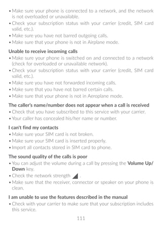 111
•	Make sure your phone is connected to a network, and the network
is not overloaded or unavailable.
•	Check your subscription status with your carrier (credit, SIM card
valid, etc.).
•	Make sure you have not barred outgoing calls.
•	Make sure that your phone is not in Airplane mode.
Unable to receive incoming calls
•	Make sure your phone is switched on and connected to a network
(check for overloaded or unavailable network).
•	Check your subscription status with your carrier (credit, SIM card
valid, etc.).
•	Make sure you have not forwarded incoming calls.
•	Make sure that you have not barred certain calls.
•	Make sure that your phone is not in Aeroplane mode.
The caller’s name/number does not appear when a call is received
•	Check that you have subscribed to this service with your carrier.
•	Your caller has concealed his/her name or number.
I can't find my contacts
•	Make sure your SIM card is not broken.
•	Make sure your SIM card is inserted properly.
•	Import all contacts stored in SIM card to phone.
The sound quality of the calls is poor
•	You can adjust the volume during a call by pressing the Volume Up/
Down key.
•	Check the network strength .
•	Make sure that the receiver, connector or speaker on your phone is
clean.
I am unable to use the features described in the manual
•	Check with your carrier to make sure that your subscription includes
this service.
 