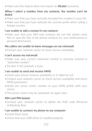 112
•	Make sure this feature does not require an Alcatel accessory.
When I select a number from my contacts, the number can't be
dialed
•	Make sure that you have correctly recorded the number in your file.
•	Make sure that you have selected the country prefix when calling a
foreign country.
I am unable to add a contact in my contacts
•	Make sure that your SIM card contacts are not full; delete some
files or save the files in the phone contacts (i.e. your professional or
personal directories).
My callers are unable to leave messages on my voicemail
•	Contact your network carrier to check service availability.
I can't access my voicemail
•	Make sure your carrier’s voicemail number is correctly entered in
Voicemail number.
•	Try later if the network is busy.
I am unable to send and receive MMS
•	Check your phone memory availability as it might be full.
•	Contact your network carrier to check service availability and check
MMS parameters.
•	Verify the server center number or your MMS profile with your
carrier.
•	The server center may be swamped, try again later.
SIM card PIN locked
•	Contact your network carrier to obtain the PUK code (Personal
Unblocking Key).
I am unable to connect my phone to my computer
•	Install Smart Suite.
•	Check that your USB driver is installed properly.
 