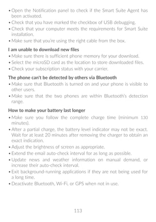 113
•	Open the Notification panel to check if the Smart Suite Agent has
been activated.
•	Check that you have marked the checkbox of USB debugging.
•	Check that your computer meets the requirements for Smart Suite
installation.
•	Make sure that you’re using the right cable from the box.
I am unable to download new files
•	Make sure there is sufficient phone memory for your download.
•	Select the microSD card as the location to store downloaded files.
•	Check your subscription status with your carrier.
The phone can't be detected by others via Bluetooth
•	Make sure that Bluetooth is turned on and your phone is visible to
other users.
•	Make sure that the two phones are within Bluetooth’s detection
range.
How to make your battery last longer
•	Make sure you follow the complete charge time (minimum 130
minutes).
•	After a partial charge, the battery level indicator may not be exact.
Wait for at least 20 minutes after removing the charger to obtain an
exact indication.
•	Adjust the brightness of screen as appropriate.
•	Extend the email auto-check interval for as long as possible.
•	Update news and weather information on manual demand, or
increase their auto-check interval.
•	Exit background-running applications if they are not being used for
a long time.
•	Deactivate Bluetooth, Wi-Fi, or GPS when not in use.
 