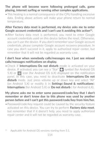 114
The phone will become warm following prolonged calls, game
playing, internet surfing or running other complex applications.
•	This heating is a normal consequence of the CPU handling excessive
data. Ending above actions will make your phone return to normal
temperature.
After Factory data reset is performed, my device asks me to enter
Google account credentials and I can't use it avoiding this action(1)
.
•	After factory data reset is performed, you need to enter Google
account credentials used on this device before the reset. Otherwise,
you can't use the device. If you don't remember your Google account
credentials, please complete Google account recovery procedure. In
case you don’t succeed in it, apply to authorized repair center, but
remember that it will not be regarded as warranty case.
I don't hear when somebody calls/messages me. I just see missed
calls/messages notifications on display.
•	Check if Interruptions/Do not disturb mode is activated on your
device. If activated, you can see a “Star” symbol (for Android OS
5.X) or icon (for Android OS 6.X) displayed on the notification
panel. In this case, you need to deactivate Interruptions/Do not
disturb mode. Just press volume up or down key and select All
(on Android 5.X) or modify it in SettingsSound  notifications
Interruptions (for Android 5.X) or Do not disturb ( for Android 6.X).
My phone asks me to enter some password/code/key that I don't
remember or don't know due to this phone was used by another
person before and I can't get this password/code/key from him/her.
•	Password/code/key request could be caused by the security feature
activated on this device. You can try to perform Factory data reset,
but remember that if it doesn't help, you need to apply authorized
repair center and it will not be regarded as warranty case.
(1)
	 Applicable for Android OS versions starting from 5.1.
 
