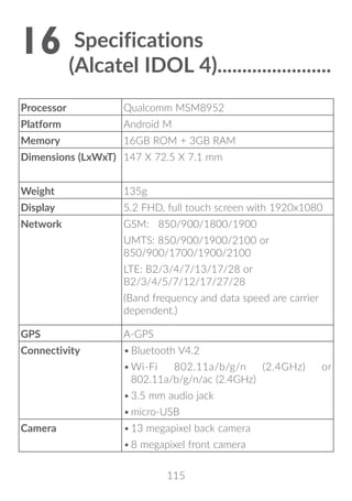 115
16	Specifications
(Alcatel IDOL 4)�����������������������
Processor Qualcomm MSM8952
Platform Android M
Memory 16GB ROM + 3GB RAM
Dimensions (LxWxT) 147 X 72.5 X 7.1 mm
Weight 135g
Display 5.2 FHD, full touch screen with 1920x1080
Network GSM: 850/900/1800/1900
UMTS: 850/900/1900/2100 or
850/900/1700/1900/2100
LTE: B2/3/4/7/13/17/28 or
B2/3/4/5/7/12/17/27/28
(Band frequency and data speed are carrier
dependent.)
GPS A-GPS
Connectivity •	Bluetooth V4.2
•	Wi-Fi 802.11a/b/g/n (2.4GHz) or
802.11a/b/g/n/ac (2.4GHz)
•	3.5 mm audio jack
•	micro-USB
Camera •	13 megapixel back camera
•	8 megapixel front camera
 