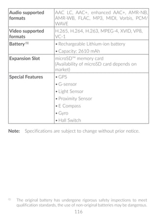 116
Audio supported
formats
AAC LC, AAC+, enhanced AAC+, AMR-NB,
AMR-WB, FLAC, MP3, MIDI, Vorbis, PCM/
WAVE
Video supported
formats
H.265, H.264, H.263, MPEG-4, XVID, VP8,
VC-1
Battery (1)
•	Rechargeable Lithium-ion battery
•	Capacity: 2610 mAh
Expansion Slot microSD™ memory card
(Availability of microSD card depends on
market)
Special Features •	GPS
•	G-sensor
•	Light Sensor
•	Proximity Sensor
•	E Compass
•	Gyro
•	Hall Switch
Note:	 Specifications are subject to change without prior notice. (1)
(1)
	 The original battery has undergone rigorous safety inspections to meet
qualification standards, the use of non-original batteries may be dangerous.
 
