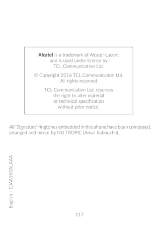 117
Alcatel is a trademark of Alcatel-Lucent
and is used under license by
TCL Communication Ltd.
© Copyright 2016 TCL Communication Ltd.
All rights reserved
TCL Communication Ltd. reserves
the right to alter material
or technical specification
without prior notice.
English-CJA61K0ALAAA
All Signature ringtones embedded in this phone have been composed,
arranged and mixed by NU TROPIC (Amar Kabouche).
 