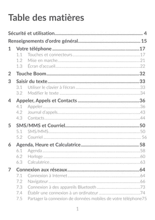 1
Table des matières
Sécurité et utilisation���������������������������������������������������������������������������� 4
Renseignements d’ordre général�����������������������������������������������������15
1	 Votre téléphone............................................................................17
1.1	 Touches et connecteurs....................................................................17
1.2	 Mise en marche...................................................................................21
1.3	 Écran d’accueil.....................................................................................22
2	 Touche Boom.................................................................................32
3	 Saisir du texte................................................................................33
3.1	 Utiliser le clavier à l’écran.................................................................33
3.2	 Modifier le texte.................................................................................34
4	Appeler, Appels et Contacts......................................................36
4.1	Appeler..................................................................................................36
4.2	 Journal d’appels...................................................................................43
4.3	Contacts................................................................................................44
5	SMS/MMS et Courriel.................................................................50
5.1	SMS/MMS............................................................................................50
5.2	Courriel������������������������������������������������������������������������������������������������� 56
6	 Agenda, Heure et Calculatrice....................................................58
6.1	Agenda..................................................................................................58
6.2	Horloge.................................................................................................60
6.3	Calculatrice...........................................................................................63
7	 Connexion aux réseaux...............................................................64
7.1	 Connexion à Internet.........................................................................64
7.2	Navigateur............................................................................................66
7.3	 Connexion à des appareils Bluetooth............................................73
7.4	 Établir une connexion à un ordinateur..........................................74
7.5	 Partager la connexion de données mobiles de votre téléphone75
 