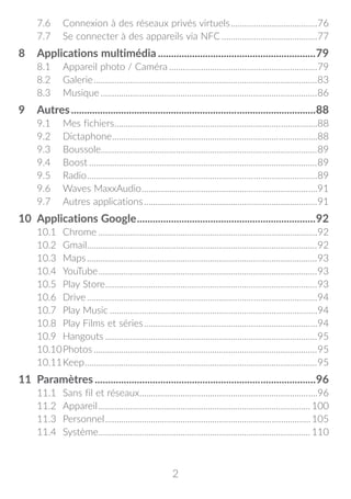 2
7.6	 Connexion à des réseaux privés virtuels.......................................76
7.7	 Se connecter à des appareils via NFC...........................................77
8	 Applications multimédia.............................................................79
8.1	 Appareil photo / Caméra..................................................................79
8.2	Galerie...................................................................................................83
8.3	Musique................................................................................................86
9	Autres..............................................................................................88
9.1	 Mes fichiers..........................................................................................88
9.2	Dictaphone...........................................................................................88
9.3	Boussole...............................................................................................89
9.4	Boost.....................................................................................................89
9.5	Radio......................................................................................................89
9.6	 Waves MaxxAudio..............................................................................91
9.7	 Autres applications.............................................................................91
10	 Applications Google.....................................................................92
10.1	Chrome.................................................................................................92
10.2	Gmail......................................................................................................92
10.3	Maps......................................................................................................93
10.4	YouTube.................................................................................................93
10.5	 Play Store..............................................................................................93
10.6	Drive......................................................................................................94
10.7	 Play Music............................................................................................94
10.8	 Play Films et séries.............................................................................94
10.9	Hangouts..............................................................................................95
10.10	Photos...................................................................................................95
10.11	Keep.......................................................................................................95
11	Paramètres.....................................................................................96
11.1	 Sans fil et réseaux...............................................................................96
11.2	Appareil.............................................................................................. 100
11.3	Personnel...........................................................................................105
11.4	Système.............................................................................................. 110
 