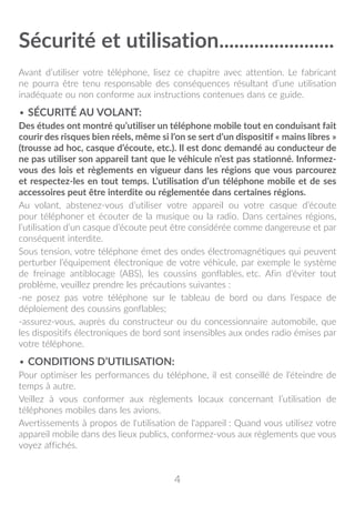 4
Sécurité et utilisation�����������������������
Avant d’utiliser votre téléphone, lisez ce chapitre avec attention. Le fabricant
ne pourra être tenu responsable des conséquences résultant d’une utilisation
inadéquate ou non conforme aux instructions contenues dans ce guide.
• SÉCURITÉ AU VOLANT:
Des études ont montré qu’utiliser un téléphone mobile tout en conduisant fait
courir des risques bien réels, même si l’on se sert d’un dispositif « mains libres »
(trousse ad hoc, casque d’écoute, etc.). Il est donc demandé au conducteur de
ne pas utiliser son appareil tant que le véhicule n’est pas stationné. Informez-
vous des lois et règlements en vigueur dans les régions que vous parcourez
et respectez-les en tout temps. L’utilisation d’un téléphone mobile et de ses
accessoires peut être interdite ou réglementée dans certaines régions.
Au volant, abstenez-vous d’utiliser votre appareil ou votre casque d’écoute
pour téléphoner et écouter de la musique ou la radio. Dans certaines régions,
l’utilisation d’un casque d’écoute peut être considérée comme dangereuse et par
conséquent interdite.
Sous tension, votre téléphone émet des ondes électromagnétiques qui peuvent
perturber l’équipement électronique de votre véhicule, par exemple le système
de freinage antiblocage (ABS), les coussins gonflables, etc. Afin d’éviter tout
problème, veuillez prendre les précautions suivantes :
-ne posez pas votre téléphone sur le tableau de bord ou dans l’espace de
déploiement des coussins gonflables;
-assurez-vous, auprès du constructeur ou du concessionnaire automobile, que
les dispositifs électroniques de bord sont insensibles aux ondes radio émises par
votre téléphone.
• CONDITIONS D’UTILISATION:
Pour optimiser les performances du téléphone, il est conseillé de l’éteindre de
temps à autre.
Veillez à vous conformer aux règlements locaux concernant l’utilisation de
téléphones mobiles dans les avions.
Avertissements à propos de l'utilisation de l'appareil : Quand vous utilisez votre
appareil mobile dans des lieux publics, conformez-vous aux règlements que vous
voyez affichés.
 