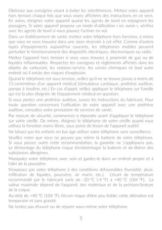 5
Obéissez aux consignes visant à éviter les interférences. Mettez votre appareil
hors tension chaque fois que vous voyez affichées des instructions en ce sens.
En avion, éteignez votre appareil quand les agents de bord en enjoignent les
passagers. Si votre appareil propose un mode d’utilisation « en avion », vérifiez
avec les agents de bord si vous pouvez l’activer en vol.
Dans un établissement de santé, mettez votre téléphone hors fonction, à moins
que vous ne vous trouviez dans une zone réservée à cet effet. Comme d’autres
types d’équipements aujourd’hui courants, les téléphones mobiles peuvent
perturber le fonctionnement des dispositifs électriques, électroniques ou radio.
Mettez l’appareil hors tension si vous vous trouvez à proximité de gaz ou de
liquides inflammables. Respectez les consignes et règlements affichés dans les
dépôts de carburant, les stations-service, les usines chimiques et tout autre
endroit où il existe des risques d’explosion.
Quand le téléphone est sous tension, veillez qu’il ne se trouve jamais à moins de
15 centimètres d’un appareil médical (stimulateur cardiaque, prothèse auditive,
pompe à insuline, etc.) En cas d’appel, veillez appliquer le téléphone sur l’oreille
qui est la plus éloignée de l’équipement médical en question.
Si vous portez une prothèse auditive, suivez les instructions du fabricant. Pour
toute question concernant l’utilisation de votre appareil avec une prothèse
auditive, consultez votre prestataire de services de santé.
Par mesure de sécurité, commencez à répondre avant d’appliquer le téléphone
sur votre oreille. De même, éloignez le téléphone de votre oreille quand vous
utilisez la fonction mains libres, sous peine de lésion de l’appareil auditif.
Ne laissez pas les enfants en bas âge utiliser votre téléphone sans surveillance.
Veuillez noter que vous ne pouvez pas retirer la batterie de votre téléphone.
Si vous passez outre cette recommandation, la garantie ne s’appliquera pas.
Le démontage du téléphone risque d’endommager la batterie et de libérer des
substances allergènes.
Manipulez votre téléphone avec soin et gardez-le dans un endroit propre et à
l’abri de la poussière.
N’exposez pas votre téléphone à des conditions défavorables (humidité, pluie,
infiltration de liquides, poussière, air marin, etc.). L'écart de température
recommandé par le fabricant varie de -20 °C (-4 °F) à +40 °C (104 °F). La
valeur maximale dépend de l'appareil, des matériaux et de la peinture/texture
de la coque.
Au-delà de +40 °C (104 °F), l’écran risque d’être peu lisible; cette altération est
temporaire et sans gravité.
Ne tentez pas d’ouvrir ou de réparer vous-même votre téléphone.
 
