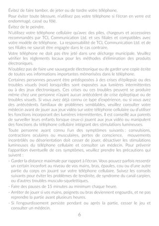 6
Évitez de faire tomber, de jeter ou de tordre votre téléphone.
Pour éviter toute blessure, n’utilisez pas votre téléphone si l’écran en verre est
endommagé, cassé ou fêlé.
Évitez de le peindre.
N’utilisez votre téléphone cellulaire qu’avec des piles, chargeurs et accessoires
recommandés par TCL Communication Ltd. et ses filiales et compatibles avec
votre modèle de téléphone. La responsabilité de TCL Communication Ltd. et de
ses filiales ne saurait être engagée dans le cas contraire.
Votre téléphone ne doit pas être jeté dans une décharge municipale. Veuillez
vérifier les règlements locaux pour les méthodes d'élimination des produits
électroniques.
N’oubliez pas de faire une sauvegarde électronique ou de garder une copie écrite
de toutes vos informations importantes mémorisées dans le téléphone.
Certaines personnes peuvent être prédisposées à des crises d’épilepsie ou des
troubles visuels (noir) lorsqu’elles sont exposées aux lumières intermittentes
ou à des jeux électroniques. Ces crises ou ces troubles peuvent se produire
même chez une personne n’ayant aucun antécédent de crise épileptique ou de
troubles visuels. Si vous avez déjà connu ce type d’expérience, ou si vous avez
des antécédents familiaux de problèmes semblables, veuillez consulter votre
médecin avant de jouer aux jeux vidéo sur votre téléphone cellulaire ou d’utiliser
les fonctions incorporant des lumières intermittentes. Il est conseillé aux parents
de surveiller leurs enfants lorsque ceux-ci jouent aux jeux vidéo ou manipulent
des fonctions du téléphone cellulaire intégrant des stimulations lumineuses.
Toute personne ayant connu l’un des symptômes suivants : convulsions,
contractions oculaires ou musculaires, pertes de conscience, mouvements
incontrôlés ou désorientation doit cesser de jouer, désactiver les stimulations
lumineuses du téléphone cellulaire et consulter un médecin. Pour prévenir
l’apparition éventuelle de ces symptômes, veuillez prendre les précautions qui
suivent :
- Garder la distance maximale par rapport à l’écran. Vous pouvez parfois ressentir
un certain inconfort au niveau de vos mains, bras, épaules, cou ou d’une autre
partie du corps en jouant sur votre téléphone cellulaire. Suivez les conseils
suivants pour éviter les problèmes de tendinite, de syndrome du canal carpien,
ou d’autres troubles musculo-squelettiques.
- Faire des pauses de 15 minutes au minimum chaque heure.
- Arrêter de jouer si vos mains, poignets ou bras deviennent engourdis, et ne pas
reprendre la partie avant plusieurs heures.
- Si l’engourdissement persiste pendant ou après la partie, cesser le jeu et
consulter un médecin.
 