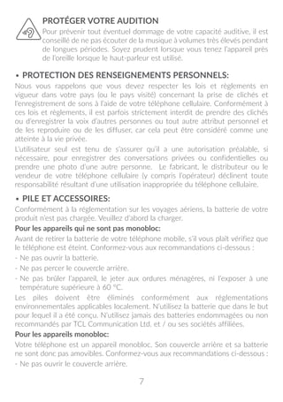 7
PROTÉGER VOTRE AUDITION
Pour prévenir tout éventuel dommage de votre capacité auditive, il est
conseillé de ne pas écouter de la musique à volumes très élevés pendant
de longues périodes. Soyez prudent lorsque vous tenez l’appareil près
de l’oreille lorsque le haut-parleur est utilisé.
• PROTECTION DES RENSEIGNEMENTS PERSONNELS:
Nous vous rappelons que vous devez respecter les lois et règlements en
vigueur dans votre pays (ou le pays visité) concernant la prise de clichés et
l’enregistrement de sons à l’aide de votre téléphone cellulaire. Conformément à
ces lois et règlements, il est parfois strictement interdit de prendre des clichés
ou d’enregistrer la voix d’autres personnes ou tout autre attribut personnel et
de les reproduire ou de les diffuser, car cela peut être considéré comme une
atteinte à la vie privée.
L’utilisateur seul est tenu de s’assurer qu’il a une autorisation préalable, si
nécessaire, pour enregistrer des conversations privées ou confidentielles ou
prendre une photo d’une autre personne. Le fabricant, le distributeur ou le
vendeur de votre téléphone cellulaire (y compris l’opérateur) déclinent toute
responsabilité résultant d’une utilisation inappropriée du téléphone cellulaire.
• PILE ET ACCESSOIRES:
Conformément à la réglementation sur les voyages aériens, la batterie de votre
produit n’est pas chargée. Veuillez d’abord la charger.
Pour les appareils qui ne sont pas monobloc:
Avant de retirer la batterie de votre téléphone mobile, s’il vous plaît vérifiez que
le téléphone est éteint. Conformez-vous aux recommandations ci-dessous :
- Ne pas ouvrir la batterie.
- Ne pas percer le couvercle arrière.
- Ne pas brûler l’appareil, le jeter aux ordures ménagères, ni l’exposer à une
température supérieure à 60 °C.
Les piles doivent être éliminés conformément aux réglementations
environnementales applicables localement. N’utilisez la batterie que dans le but
pour lequel il a été conçu. N’utilisez jamais des batteries endommagées ou non
recommandés par TCL Communication Ltd. et / ou ses sociétés affiliées.
Pour les appareils monobloc:
Votre téléphone est un appareil monobloc. Son couvercle arrière et sa batterie
ne sont donc pas amovibles. Conformez-vous aux recommandations ci-dessous :
- Ne pas ouvrir le couvercle arrière.
 