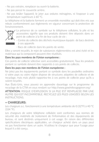 8
- Ne pas extraire, remplacer ou ouvrir la batterie.
- Ne pas percer le couvercle arrière.
- Ne pas brûler l’appareil, le jeter aux ordures ménagères, ni l’exposer à une
température supérieure à 60 °C.
Le téléphone et la batterie forment un ensemble monobloc qui doit être mis aux
rebuts conformément aux règlements en vigueur concernant la protection de
l’environnement.
La présence de ce symbole sur le téléphone cellulaire, la pile et les
accessoires signifie que ces produits doivent être déposés dans un
point de collecte à la fin de leur cycle de vie :
- Centre de collecte des déchets municipaux équipés de bacs destinés
à ces appareils
- Bacs de collecte dans les points de vente.
Elles y seront recyclés, le rejet de substances réglementées est ainsi évité et les
matériaux qui la composent peuvent être réutilisés.
Dans les pays membres de l’Union européenne :
Ces points de collecte sélective sont accessibles gratuitement. Tous les produits
portant ce symbole doivent être rapportés à ces points de collecte.
Dans les pays non membres de l’Union européenne :
Ne jetez pas les équipements portant ce symbole dans les poubelles ordinaires
si votre pays ou votre région dispose de structures adaptées de collecte et de
recyclage, mais mais plutôt rapportez-les à ces points de collecte pour qu’ils y
soient recyclés.
Aux États-Unis, vous pouvez en apprendre davantage sur le programme de
recyclage de la CTIA en vous rendant sur http://www.gowirelessgogreen.org/
ATTENTION: RISQUE D’EXPLOSION SI LA PILE EST REMPLACEE PAR UNE
AUTRE QUI EST INCOMPATIBLE. RECYCLEZ LES PILES USAGÉES SELON LES
INSTRUCTIONS.
• CHARGEURS:
Les chargeurs a.c. fonctionnent à une température ambiante de 0 (32°F) à 40 °C
(104 °F).
Les chargeurs de votre téléphone cellulaire sont conformes aux normes de
sécurité des matériels de traitement de l’information et des équipements de
bureau, et sont destinés uniquement à cet usage. En raison des différentes
spécifications électriques applicables, un chargeur acheté dans un pays peut
ne pas fonctionner dans un autre. N’utilisez le chargeur que pour l’usage pour
lequel il a été conçu.
 