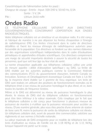 9
Caractéristiques de l'alimentation (selon les pays) :
Chargeur de voyage : Entrée : Input: 100-240 V, 50/60 Hz, 0.5A
	 Sortie : 5 V, 2A
Pile : 	 Lithium 2610 mAh
Ondes Radio
CE TÉLÉPHONE CELLULAIRE SATISFAIT AUX DIRECTIVES
GOUVERNEMENTALES CONCERNANT L’EXPOSITION AUX ONDES
RADIOÉLECTRIQUES.
Votre téléphone cellulaire est un émetteur et un récepteur radio. Il a été conçu
et fabriqué de manière à ne pas dépasser les limites d'exposition à l'énergie
de radiofréquence (FR). Ces limites s'inscrivent dans le cadre de directives
détaillées et fixent les niveaux d'énergie de radiofréquence autorisés pour
l'ensemble de la population. Ces directives se fondent sur des normes élaborées
par des organisations scientifiques indépendantes dans le cadre d'évaluations
périodiques et approfondies d'études scientifiques. Ces directives comprennent
une marge de sécurité importante destinée à assurer la sécurité de toutes les
personnes, quel que soit leur âge ou leur état de santé.
La norme d'exposition applicable aux téléphones cellulaires utilise une unité
de mesure appelée « débit d'absorption spécifique » ou DAS. La limite de
DAS établie par les autorités publiques comme la Commission fédérale
des communications (FCC) du gouvernement étasunien, Indistrie Canada ou
Innivation, Sciences et Développement économique Canada est fixée à 1,6 W/
kg, la moyenne étant établie sur 1 gramme de tissu organique. Les tests de
DAS sont réalisés en utilisant des positions de fonctionnement normales où le
téléphone émet à son niveau de puissance homologué le plus élevé, et ce, dans
toutes les bandes de fréquence testées.
Même si le DAS est déterminé au niveau de puissance homologuée la plus
élevée, le niveau de DAS réel du téléphone cellulaire en fonctionnement
peut être bien inférieur à la valeur maximale. Cela s'explique par le fait que
le téléphone cellulaire a été conçu pour fonctionner à plusieurs niveaux de
puissance de manière à n'utiliser que la puissance nécessaire pour accéder au
réseau. D'une manière générale, plus vous êtes proche d'une antenne de station
de base sans fil, moins la puissance de sortie du téléphone cellulaire est élevée.
Un téléphone cellulaire doit, avant de pouvoir être commercialisé, satisfaire aux
règlements et aux normes à l'échelle nationale.
La valeur maximale de DAS enregistrée pour ce modèle de téléphone lors des
tests d’utilisation au niveau de l’oreille est de 1.18 W/Kg et de 1.11 W/Kg
lorsque l’appareil est porté sur le corps.
 