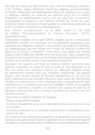 10
Bien que les niveaux de DAS puissent varier selon les téléphones cellulaires
et les positions, chaque téléphone respecte les exigences gouvernementales
en matière d'exposition aux radiofréquences. Pour une utilisation sur le corps,
ce téléphone cellulaire est conforme aux directives de la FCC en matière
d'exposition aux radiofréquences, pourvu qu'il soit utilisé avec un accessoire
non-métallique et maintenu à une distance minimale de 15 mm du corps.
L'utilisation d'autres accessoires ne peut garantir la conformité aux directives de
la FCC en matière d'exposition aux radiofréquences.
Pour d’autres renseignements sur le DAS, visitez le site Web
du Cellular Telecommunications  Internet Association (CTIA) :
http://www.ctia.org/
L’Organisation mondiale de la santé (OMS) considère que les connaissances
scientifiques actuelles ne préconisent pas de précautions particulières pour
l’utilisation des téléphones cellulaires. Les personnes qui craignent l’exposition
aux radiofréquences peuvent décider de la limiter en réduisant la durée des
appels ou en utilisant un dispositif « mains libres » pour garder une certaine
distance entre le téléphone cellulaire et la tête ou le corps. Vous trouverez des
renseignements supplémentaires sur les champs électromagnétiques et la santé
publique sur le site Web suivant : http://www.who.int/peh-emf.
Remarque : Cet appareil a été testé et reconnu conforme aux limites pour
appareils numériques de classe B, selon la partie 15 des règlements de la
FCC. Ces limites sont destinées à fournir une protection adéquate contre
les interférences nuisibles dans une installation résidentielle. Cet appareil
produit, utilise et peut émettre de l’énergie radioélectrique et, s’il n’est pas
utilisé conformément aux présentes instructions, peut causer des interférences
nuisibles aux communications radio. Cependant, rien ne garantit que de telles
interférences ne se produiront pas dans une installation donnée. Si cet appareil
cause des interférences nuisibles à la réception des signaux de radio ou de
télévision, l’utilisateur est invité à corriger le problème en essayant l’une des
solutions suivantes :
- Réorientez ou déplacez l’antenne de réception.
- Éloignez l’appareil du récepteur.
- Connectez l’équipement à une prise d’alimentation d’un circuit autre que celui
du récepteur.
- Consultez le détaillant ou un technicien expérimenté en radio/télévision pour
obtenir de l’aide.
Les changements ou modifications apportés à cet équipement qui n’ont pas été
expressément approuvés par la partie responsable de la conformité de l’appareil
aux règles en vigueur peuvent priver l’utilisateur du droit d’utiliser l’équipement.
 