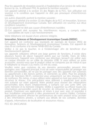 11
Pour les appareils de réception associés à l’exploitation d’un service de radio sous
licence (p. ex., la diffusion FM), ils portent la mention suivante :
Cet appareil satisfait à la section 15 des Règles de la FCC. Son utilisation est
soumise à la condition que l’appareil ne doit pas provoquer d’interférences
nuisibles.
Les autres dispositifs portent la mention suivante :
Cet appareil satisfait à la section 15 des Règles de la FCC et Innovation, Sciences
et Développement économique Canada. Son utilisation est soumise aux deux
conditions suivantes :
(1) Cet appareil ne doit pas causer d’interférences nuisibles
(2) Cet appareil doit accepter les interférences reçues, y compris celles
susceptibles de nuire à son fonctionnement
Votre téléphone est équipé d’une antenne intégrée.
Innovation, Sciences et Développement économique Canada (ISEDC)
Cet appareil est conforme aux standards de exempts de licence (RSS) de
Innovation, Sciences et Développement économique Canada. Cet appareil de
class B est conforme à la norme NMB-003 du Canada.
Veillez à ne pas la toucher, ni à l’endommager afin de bénéficier d’un
fonctionnement optimal.
Les appareils cellulaires offrent une large gamme de fonctions. Il existe donc
plusieurs façons de placer l’appareil autres que sur l’oreille. Dans de telles
circonstances, l’appareil sera conforme aux directives lorsqu’il est utilisé avec
un casque d’écoute ou un câble de données USB. Si vous utilisez un autre
accessoire, assurez-vous que le produit utilisé ne comporte pas de métal et que
le téléphone se trouve à au moins 15 mm du corps.
Veuillez noter que certaines de vos données personnelles peuvent être
partagées avec l’appareil principal. Il est de votre responsabilité de protéger vos
données personnelles, de ne pas les partager avec des appareils non autorisés
ou appartenant à des tierces parties, et connectés au vôtre. Pour les produits
dotés de fonctions Wi-Fi, connectez-vous uniquement sur des réseaux Wi-Fi
de confiance. De même, si vous utilisez votre appareil en tant que point d’accès,
sécurisez le réseau. Ces précautions vous aideront à empêcher tout accès
non autorisé sur votre appareil. Votre produit peut stocker des informations
personnelles dans divers emplacements, y compris sur une carte SIM, une
carte mémoire et la mémoire intégrée. Veillez à supprimer ou effacer toutes les
informations personnelles avant de recycler, de retourner ou de donner votre
produit. Choisissez vos applications et mises à jour avec soin, et procédez à
leur installation uniquement si elles proviennent de sources fiables. Certaines
applications peuvent affecter les performances de votre produit et/ou accéder
à des informations privées, y compris aux détails de vos comptes, données
d’appels, informations de localisation et ressources réseau.
FCC ID: 2ACCJA018
 