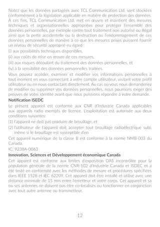 12
Notez que les données partagées avec TCL Communication Ltd. sont stockées
conformément à la législation applicable en matière de protection des données.
À ces fins, TCL Communication Ltd. met en œuvre et maintient des mesures
techniques et organisationnelles appropriées pour protéger l’ensemble des
données personnelles, par exemple contre tout traitement non autorisé ou illégal
ainsi que la perte accidentelle ou la destruction ou l’endommagement de ces
données personnelles de manière à ce que les mesures prises puissent fournir
un niveau de sécurité approprié eu égard :
(i) aux possibilités techniques disponibles,
(ii) aux coûts de mise en œuvre de ces mesures,
(iii) aux risques découlant du traitement des données personnelles, et
(iv) à la sensibilité des données personnelles traitées.
Vous pouvez accéder, examiner et modifier vos informations personnelles à
tout moment en vous connectant à votre compte utilisateur, visitant votre profil
utilisateur ou en nous contactant directement. Au cas où vous nous demanderiez
de modifier ou supprimer vos données personnelles, nous pourrions exiger des
preuves de votre identité avant que nous puissions répondre à votre demande.
Notification ISEDC
Le présent appareil est conforme aux CNR d’Industrie Canada applicables
aux appareils radio exempts de licence. L’exploitation est autorisée aux deux
conditions suivantes:
(1) l’appareil ne doit pas produire de brouillage, et
(2) l’utilisateur de l’appareil doit accepter tout brouillage radioélectrique subi,
même si le brouillage est susceptible d’en
Cet appareil numérique de la classe B est conforme à la norme NMB-003 du
Canada.
IC: 9238A-0063
Innovation, Sciences et Développement économique Canada
Cet appareil est conforme aux limites d’exposition DAS incontrôlée pour la
population générale de la norme CNR-102 d’Industrie Canada et ISDEC et a
été testé en conformité avec les méthodes de mesure et procédures spécifiées
dans IEEE 1528 et IEC 62209. Cet appareil doit être installé et utilisé avec une
distance minimale de 15 mm entre l’émetteur et votre corps. Cet appareil et sa
ou ses antennes ne doivent pas être co-localisés ou fonctionner en conjonction
avec tout autre antenne ou transmetteur.
 