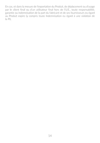 14
En cas, et dans la mesure de l’exportation du Produit, de déplacement ou d’usage
par le client final ou d’un utilisateur final hors de l’U.E., toute responsabilité,
garantie ou indemnisation de la part du fabricant et de ses fournisseurs eu égard
au Produit expire (y compris toute Indemnisation eu égard à une violation de
la PI).
 