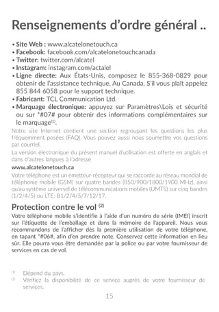 15
Renseignements d’ordre général��
•	Site Web : www.alcatelonetouch.ca
•	Facebook: facebook.com/alcatelonetouchcanada
•	Twitter: twitter.com/alcatel
•	Instagram: instagram.com/actalel
•	Ligne directe: Aux États-Unis, composez le 855-368-0829 pour
obtenir de l’assistance technique. Au Canada, S’il vous plaît appelez
855 844 6058 pour le support technique.
•	Fabricant: TCL Communication Ltd.
•	Marquage électronique: appuyez sur ParamètresLois et sécurité
ou sur *#07# pour obtenir des informations complémentaires sur
le marquage(1)
.
Notre site Internet contient une section regroupant les questions les plus
fréquemment posées (FAQ). Vous pouvez aussi nous soumettre vos questions
par courriel.
La version électronique du présent manuel d’utilisation est offerte en anglais et
dans d’autres langues à l’adresse
www.alcatelonetouch.ca
Votre téléphone est un émetteur-récepteur qui se raccorde au réseau mondial de
téléphonie mobile (GSM) sur quatre bandes (850/900/1800/1900 MHz), ainsi
qu’au système universel de télécommunications mobiles (UMTS) sur cinq bandes
(1/2/4/5) ou LTE: B1/2/4/5/7/12/17.
Protection contre le vol (2)
Votre téléphone mobile s’identifie à l’aide d’un numéro de série (IMEI) inscrit
sur l’étiquette de l’emballage et dans la mémoire de l’appareil. Nous vous
recommandons de l’afficher dès la première utilisation de votre téléphone,
en tapant *#06#, afin d’en prendre note. Conservez cette information en lieu
sûr. Elle pourra vous être demandée par la police ou par votre fournisseur de
services en cas de vol.
(1)
	 Dépend du pays.
(2)
	 Vérifiez la disponibilité de ce service auprès de votre fournisseur de
services.
 