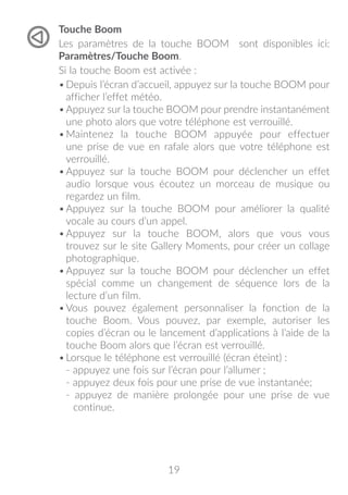 19
Touche Boom
Les paramètres de la touche BOOM sont disponibles ici:
Paramètres/Touche Boom.
Si la touche Boom est activée :
•	Depuis l’écran d’accueil, appuyez sur la touche BOOM pour
afficher l’effet météo.
•	Appuyez sur la touche BOOM pour prendre instantanément
une photo alors que votre téléphone est verrouillé.
•	Maintenez la touche BOOM appuyée pour effectuer
une prise de vue en rafale alors que votre téléphone est
verrouillé.
•	Appuyez sur la touche BOOM pour déclencher un effet
audio lorsque vous écoutez un morceau de musique ou
regardez un film.
•	Appuyez sur la touche BOOM pour améliorer la qualité
vocale au cours d’un appel.
•	Appuyez sur la touche BOOM, alors que vous vous
trouvez sur le site Gallery Moments, pour créer un collage
photographique.
•	Appuyez sur la touche BOOM pour déclencher un effet
spécial comme un changement de séquence lors de la
lecture d’un film.
•	Vous pouvez également personnaliser la fonction de la
touche Boom. Vous pouvez, par exemple, autoriser les
copies d’écran ou le lancement d’applications à l’aide de la
touche Boom alors que l’écran est verrouillé.
•	Lorsque le téléphone est verrouillé (écran éteint) :
- appuyez une fois sur l’écran pour l’allumer ;
- appuyez deux fois pour une prise de vue instantanée;
- appuyez de manière prolongée pour une prise de vue
continue.
 