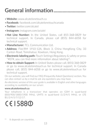 13
General information�������������������������
•	Website: www.alcatelonetouch.ca
•	Facebook: facebook.com/alcatelonetouchcanada
•	Twitter: twitter.com/alcatel
•	Instagram: instagram.com/actalel
•	Hot Line Number: In the United States, call 855-368-0829 for
technical support. In Canada, please call (855) 844-6058 for
technical support.
•	Manufacturer: TCL Communication Ltd.
•	Address: Flat/RM 1910-12A, Block 3, China HongKong City, 33
Canton Road, Tsimshatsui, Kowloon, Hong Kong.
•	Electronic labeling path: Touch SettingsRegulatory  safety or press
*#07#, you can find more information about labeling(1)
.
•	How to obtain Support: In United States please call, (855) 368-0829
or go to www.alcatelonetouch.us for technical support. In Canada
please call, (855) 844-6058 or go to www.alcatelonetouch.us for
technical support.
On our website, you will find our FAQ (Frequently Asked Questions) section. You
can also contact us by e-mail to ask any questions you may have.
An electronic version of this user guide is available in English and other languages
according to availability on our server:
www.alcatelontouch.ca
Your telephone is a transceiver that operates on GSM in quad-band
(850/900/1800/1900 MHz), UMTS in quad-band (1/2/4/5 MHz), or LTE
B1/2/4/5/7/12/17.
(1)
	 It depends on countries.
 