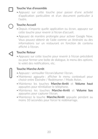 20
Touche Vue d’ensemble
•	Appuyez sur cette touche pour passer d’une activité
d’application particulière et d’un document particulier à
l’autre.
Touche Accueil
•	Depuis n’importe quelle application ou écran, appuyez sur
cette touche pour revenir à l’écran d’accueil.
•	Appuyez de manière prolongée pour activer Google Now.
Vous pouvez obtenir de l’aide comme un itinéraire ou des
informations sur un restaurant en fonction de contenu
affiché à l’écran.
Touche Retour
•	Appuyez sur cette touche pour revenir à l’écran précédent
ou pour fermer une boîte de dialogue, le menu des options,
le volet des notifications, etc.
Touche Marche-Arrêt
•	Appuyez : verrouiller l’écran/allumer l’écran.
•	Maintenez appuyée : afficher le menu contextuel pour
choisir entre Éteindre / Redémarrer / Mode Avion.
•	Maintenez les touches Marche-Arrêt et Volume haut
appuyées pour réinitialiser le téléphone.
•	Maintenez les touches Marche-Arrêt et Volume bas
appuyées pour capturer l’écran.
•	Maintenez la touche Marche/Arrêt appuyée pendant au
moins 10 secondes pour forcer le redémarrage.
 