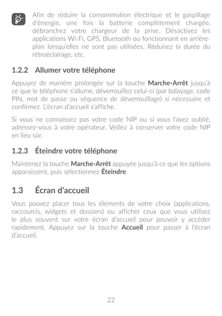 22
Afin de réduire la consommation électrique et le gaspillage
d’énergie, une fois la batterie complètement chargée,
débranchez votre chargeur de la prise. Désactivez les
applications Wi-Fi, GPS, Bluetooth ou fonctionnant en arrière-
plan lorsqu’elles ne sont pas utilisées. Réduisez la durée du
rétroéclairage, etc.
1.2.2	 Allumer votre téléphone
Appuyez de manière prolongée sur la touche Marche-Arrêt jusqu’à
ce que le téléphone s’allume, déverrouillez celui-ci (par balayage, code
PIN, mot de passe ou séquence de déverrouillage) si nécessaire et
confirmez. L’écran d’accueil s’affiche.
Si vous ne connaissez pas votre code NIP ou si vous l’avez oublié,
adressez-vous à votre opérateur. Veillez à conserver votre code NIP
en lieu sûr.
1.2.3	 Éteindre votre téléphone
Maintenez la touche Marche-Arrêt appuyée jusqu’à ce que les options
apparaissent, puis sélectionnez Éteindre.
1.3	 Écran d’accueil
Vous pouvez placer tous les éléments de votre choix (applications,
raccourcis, widgets et dossiers) ou afficher ceux que vous utilisez
le plus souvent sur votre écran d’accueil pour pouvoir y accéder
rapidement. Appuyez sur la touche Accueil pour passer à l’écran
d’accueil.
 