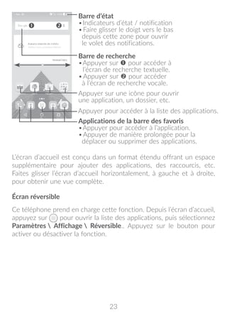 23
Appuyer pour accéder à la liste des applications.
Barre d’état
•	Indicateurs d’état / notification
•	Faire glisser le doigt vers le bas
depuis cette zone pour ouvrir
le volet des notifications.
Appuyer sur une icône pour ouvrir
une application, un dossier, etc.
Applications de la barre des favoris
•	Appuyer pour accéder à l’application.
•	Appuyer de manière prolongée pour la
déplacer ou supprimer des applications.
Barre de recherche
•	Appuyer sur  pour accéder à
l’écran de recherche textuelle.
•	Appuyer sur  pour accéder
à l’écran de recherche vocale.
L’écran d’accueil est conçu dans un format étendu offrant un espace
supplémentaire pour ajouter des applications, des raccourcis, etc.
Faites glisser l’écran d’accueil horizontalement, à gauche et à droite,
pour obtenir une vue complète.
Écran réversible
Ce téléphone prend en charge cette fonction. Depuis l’écran d’accueil,
appuyez sur pour ouvrir la liste des applications, puis sélectionnez
Paramètres  Affichage  Réversible.. Appuyez sur le bouton pour
activer ou désactiver la fonction.
 
