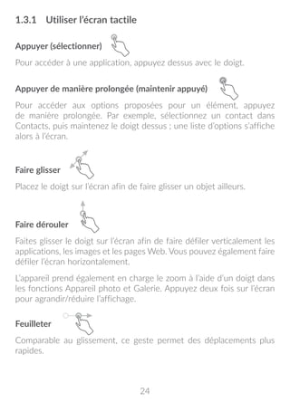 24
1.3.1	 Utiliser l’écran tactile
Appuyer (sélectionner)
Pour accéder à une application, appuyez dessus avec le doigt.
Appuyer de manière prolongée (maintenir appuyé)
Pour accéder aux options proposées pour un élément, appuyez
de manière prolongée. Par exemple, sélectionnez un contact dans
Contacts, puis maintenez le doigt dessus ; une liste d’options s’affiche
alors à l’écran.
Faire glisser
Placez le doigt sur l’écran afin de faire glisser un objet ailleurs.
Faire dérouler
Faites glisser le doigt sur l’écran afin de faire défiler verticalement les
applications, les images et les pages Web. Vous pouvez également faire
défiler l’écran horizontalement.
L’appareil prend également en charge le zoom à l’aide d’un doigt dans
les fonctions Appareil photo et Galerie. Appuyez deux fois sur l’écran
pour agrandir/réduire l’affichage.
Feuilleter
Comparable au glissement, ce geste permet des déplacements plus
rapides.
 