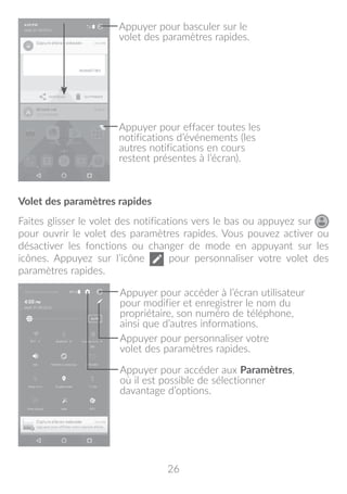 26
Appuyer pour effacer toutes les
notifications d’événements (les
autres notifications en cours
restent présentes à l’écran).
Appuyer pour basculer sur le
volet des paramètres rapides.
Volet des paramètres rapides
Faites glisser le volet des notifications vers le bas ou appuyez sur
pour ouvrir le volet des paramètres rapides. Vous pouvez activer ou
désactiver les fonctions ou changer de mode en appuyant sur les
icônes. Appuyez sur l’icône pour personnaliser votre volet des
paramètres rapides.
Appuyer pour accéder à l’écran utilisateur
pour modifier et enregistrer le nom du
propriétaire, son numéro de téléphone,
ainsi que d’autres informations.
Appuyer pour personnaliser votre
volet des paramètres rapides.
Appuyer pour accéder aux Paramètres,
où il est possible de sélectionner
davantage d’options.
 