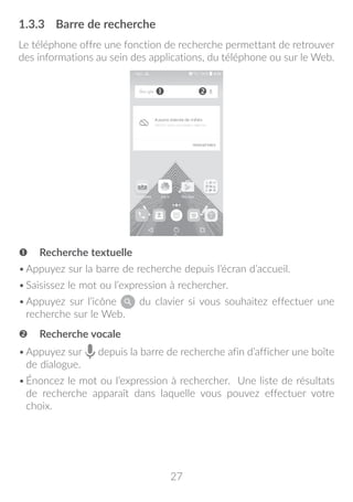 27
1.3.3	 Barre de recherche
Le téléphone offre une fonction de recherche permettant de retrouver
des informations au sein des applications, du téléphone ou sur le Web.
 Recherche textuelle
•	Appuyez sur la barre de recherche depuis l’écran d’accueil.
•	Saisissez le mot ou l’expression à rechercher.
•	Appuyez sur l’icône du clavier si vous souhaitez effectuer une
recherche sur le Web.
 Recherche vocale
•	Appuyez sur depuis la barre de recherche afin d’afficher une boîte
de dialogue.
•	Énoncez le mot ou l’expression à rechercher. Une liste de résultats
de recherche apparaît dans laquelle vous pouvez effectuer votre
choix.
 