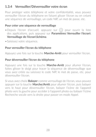 28
1.3.4	 Verrouiller/Déverrouiller votre écran
Pour protéger votre téléphone et votre confidentialité, vous pouvez
verrouiller l’écran du téléphone en faisant glisser l’écran ou en créant
une séquence de verrouillage, un code NIP, un mot de passe, etc.
Pour créer une séquence de verrouillage
•	Depuis l’écran d’accueil, appuyez sur pour ouvrir la liste
des applications, puis appuyez sur ParamètresVerrouiller l’écran
Verrouillage de l’écranSchéma.
•	Saisissez votre séquence.
Pour verrouiller l’écran du téléphone
Appuyez une fois sur la touche Marche-Arrêt pour verrouiller l’écran.
Pour déverrouiller l’écran du téléphone
Appuyez une fois sur la touche Marche-Arrêt pour allumer l’écran,
faites glisser le doigt pour tracer la séquence de déverrouillage que
vous avez créée ou saisissez le code NIP, le mot de passe, etc. pour
déverrouiller l’écran.
Si vous avez choisi Balayer comme verrouillage de l’écran, vous pouvez
appuyer sur la touche Marche/Arrêt pour allumer l’écran, puis balayer
vers le haut pour déverrouiller l’écran, balayer l’icône de l’appareil
photo vers la gauche pour accéder à l’appareil photo ou balayer l’icône
Recherche vocale vers la droite pour passer en mode Appel.
 