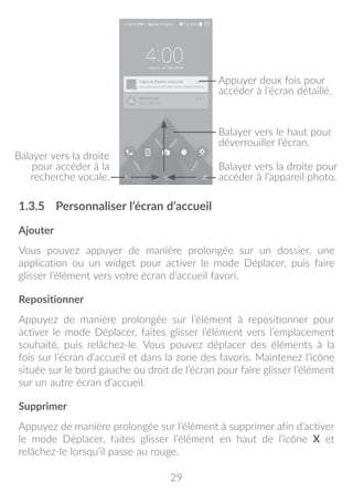 29
Balayer vers la droite
pour accéder à la
recherche vocale.
Appuyer deux fois pour
accéder à l’écran détaillé.
Balayer vers la droite pour
accéder à l’appareil photo.
Balayer vers le haut pour
déverrouiller l’écran.
1.3.5	 Personnaliser l’écran d’accueil
Ajouter
Vous pouvez appuyer de manière prolongée sur un dossier, une
application ou un widget pour activer le mode Déplacer, puis faire
glisser l’élément vers votre écran d’accueil favori.
Repositionner
Appuyez de manière prolongée sur l’élément à repositionner pour
activer le mode Déplacer, faites glisser l’élément vers l’emplacement
souhaité, puis relâchez-le. Vous pouvez déplacer des éléments à la
fois sur l’écran d’accueil et dans la zone des favoris. Maintenez l’icône
située sur le bord gauche ou droit de l’écran pour faire glisser l’élément
sur un autre écran d’accueil.
Supprimer
Appuyez de manière prolongée sur l’élément à supprimer afin d’activer
le mode Déplacer, faites glisser l’élément en haut de l’icône X et
relâchez-le lorsqu’il passe au rouge.
 