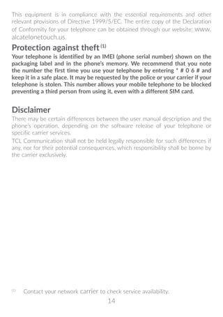 14
This equipment is in compliance with the essential requirements and other
relevant provisions of Directive 1999/5/EC. The entire copy of the Declaration
of Conformity for your telephone can be obtained through our website: www.
alcatelonetouch.us.
Protection against theft (1)
Your telephone is identified by an IMEI (phone serial number) shown on the
packaging label and in the phone’s memory. We recommend that you note
the number the first time you use your telephone by entering * # 0 6 # and
keep it in a safe place. It may be requested by the police or your carrier if your
telephone is stolen. This number allows your mobile telephone to be blocked
preventing a third person from using it, even with a different SIM card.
Disclaimer
There may be certain differences between the user manual description and the
phone’s operation, depending on the software release of your telephone or
specific carrier services.
TCL Communication shall not be held legally responsible for such differences if
any, nor for their potential consequences, which responsibility shall be borne by
the carrier exclusively.
(1)
	 Contact your network carrier to check service availability.
 