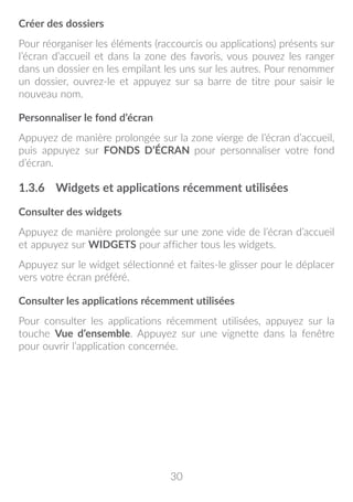 30
Créer des dossiers
Pour réorganiser les éléments (raccourcis ou applications) présents sur
l’écran d’accueil et dans la zone des favoris, vous pouvez les ranger
dans un dossier en les empilant les uns sur les autres. Pour renommer
un dossier, ouvrez-le et appuyez sur sa barre de titre pour saisir le
nouveau nom.
Personnaliser le fond d’écran
Appuyez de manière prolongée sur la zone vierge de l’écran d’accueil,
puis appuyez sur FONDS D’ÉCRAN pour personnaliser votre fond
d’écran.
1.3.6	 Widgets et applications récemment utilisées
Consulter des widgets
Appuyez de manière prolongée sur une zone vide de l’écran d’accueil
et appuyez sur WIDGETS pour afficher tous les widgets.
Appuyez sur le widget sélectionné et faites-le glisser pour le déplacer
vers votre écran préféré.
Consulter les applications récemment utilisées
Pour consulter les applications récemment utilisées, appuyez sur la
touche Vue d’ensemble. Appuyez sur une vignette dans la fenêtre
pour ouvrir l’application concernée.
 