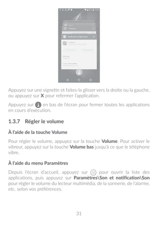 31
Appuyez sur une vignette et faites-la glisser vers la droite ou la gauche,
ou appuyez sur X pour refermer l’application.
Appuyez sur en bas de l’écran pour fermer toutes les applications
en cours d’exécution.
1.3.7	 Régler le volume
À l’aide de la touche Volume
Pour régler le volume, appuyez sur la touche Volume. Pour activer le
vibreur, appuyez sur la touche Volume bas jusqu’à ce que le téléphone
vibre.
À l’aide du menu Paramètres
Depuis l’écran d’accueil, appuyez sur pour ouvrir la liste des
applications, puis appuyez sur ParamètresSon et notificationSon
pour régler le volume du lecteur multimédia, de la sonnerie, de l’alarme,
etc. selon vos préférences.
 
