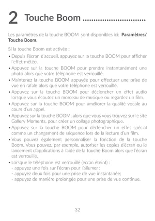 32
2	Touche Boom..............................
Les paramètres de la touche BOOM sont disponibles ici: Paramètres/
Touche Boom.
Si la touche Boom est activée :
•	Depuis l’écran d’accueil, appuyez sur la touche BOOM pour afficher
l’effet météo.
•	Appuyez sur la touche BOOM pour prendre instantanément une
photo alors que votre téléphone est verrouillé.
•	Maintenez la touche BOOM appuyée pour effectuer une prise de
vue en rafale alors que votre téléphone est verrouillé.
•	Appuyez sur la touche BOOM pour déclencher un effet audio
lorsque vous écoutez un morceau de musique ou regardez un film.
•	Appuyez sur la touche BOOM pour améliorer la qualité vocale au
cours d’un appel.
•	Appuyez sur la touche BOOM, alors que vous vous trouvez sur le site
Gallery Moments, pour créer un collage photographique.
•	Appuyez sur la touche BOOM pour déclencher un effet spécial
comme un changement de séquence lors de la lecture d’un film.
•	Vous pouvez également personnaliser la fonction de la touche
Boom. Vous pouvez, par exemple, autoriser les copies d’écran ou le
lancement d’applications à l’aide de la touche Boom alors que l’écran
est verrouillé.
•	Lorsque le téléphone est verrouillé (écran éteint) :
- appuyez une fois sur l’écran pour l’allumer ;
- appuyez deux fois pour une prise de vue instantanée;
- appuyez de manière prolongée pour une prise de vue continue.
 